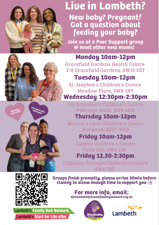 Live in Lambeth? New baby? Pregnant? Got a question about feeding your baby? Join us at Peer Support group and meet other new mums!
Mondays 10am to 12pm

Gracefield Gardens Health Centre 2-8 Gracefield Gardens, SW16 2ST

Tuesdays 10am to 12pm

St. Stephens Children’s Centre, Meadow Place, SW8 1XZ

Wednesdays from 12:30pm to 2:30pm

Liz Atkinson's Children's Centre, 9 Mostyn Road, SW9 6PH

Thursdays from 10am to 12pm

Benton's Lane Children's Centre, 18 Benton's Ln, Norwood, London SE27 9UD

Fridays 10am to 12pm

Jubilee Children's Centre SW2 2JE

Fridays 12:30pm to 2:30pm

Clapham Triangle Children's Centre, SW4 7JQ

Groups finish promptly, please arrive 30 min before closing to allow enough time to support you. For more info, email: bfnlambeth@breastfeedingnetwork.org.uk